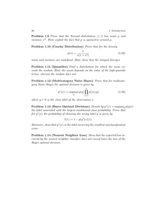 36 1 Introduction
Problem 1.9 Prove that the Normal distribution (1.3) has mean µ and
variance σ2. Hint: exploit the fact that p is symmetric around µ.
Problem 1.10 (Cauchy Distribution) Prove that for the density
p(x) =
1
π(1 + x2)
(1.33)
mean and variance are undeﬁned. Hint: show that the integral diverges.
Problem 1.11 (Quantiles) Find a distribution for which the mean ex-
ceeds the median. Hint: the mean depends on the value of the high-quantile
terms, whereas the median does not.
Problem 1.12 (Multicategory Naive Bayes) Prove that for multicate-
gory Naive Bayes the optimal decision is given by
y∗
(x) := argmax
y
p(y)
n
i=1
p([x]i|y) (1.34)
where y ∈ Y is the class label of the observation x.
Problem 1.13 (Bayes Optimal Decisions) Denote by y∗(x) = argmaxy p(y|x)
the label associated with the largest conditional class probability. Prove that
for y∗(x) the probability of choosing the wrong label y is given by
l(x) := 1 − p(y∗
(x)|x).
Moreover, show that y∗(x) is the label incurring the smallest misclassiﬁcation
error.
Problem 1.14 (Nearest Neighbor Loss) Show that the expected loss in-
curred by the nearest neighbor classiﬁer does not exceed twice the loss of the
Bayes optimal decision.
 