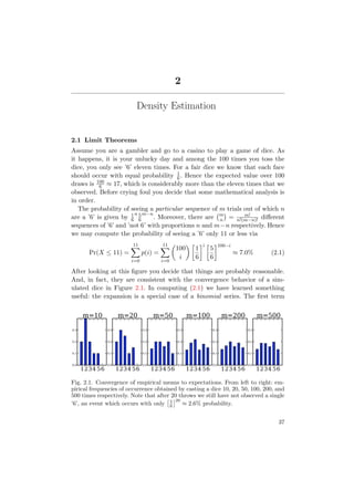 2
Density Estimation
2.1 Limit Theorems
Assume you are a gambler and go to a casino to play a game of dice. As
it happens, it is your unlucky day and among the 100 times you toss the
dice, you only see ’6’ eleven times. For a fair dice we know that each face
should occur with equal probability 1
6. Hence the expected value over 100
draws is 100
6 ≈ 17, which is considerably more than the eleven times that we
observed. Before crying foul you decide that some mathematical analysis is
in order.
The probability of seeing a particular sequence of m trials out of which n
are a ’6’ is given by 1
6
n 5
6
m−n
. Moreover, there are m
n = m!
n!(m−n)! diﬀerent
sequences of ’6’ and ’not 6’ with proportions n and m−n respectively. Hence
we may compute the probability of seeing a ’6’ only 11 or less via
Pr(X ≤ 11) =
11
i=0
p(i) =
11
i=0
100
i
1
6
i
5
6
100−i
≈ 7.0% (2.1)
After looking at this ﬁgure you decide that things are probably reasonable.
And, in fact, they are consistent with the convergence behavior of a sim-
ulated dice in Figure 2.1. In computing (2.1) we have learned something
useful: the expansion is a special case of a binomial series. The ﬁrst term
1234 56
0.0
0.1
0.2
0.3
m=10
1234 56
0.0
0.1
0.2
0.3
m=20
1234 56
0.0
0.1
0.2
0.3
m=50
1234 56
0.0
0.1
0.2
0.3
m=100
1234 56
0.0
0.1
0.2
0.3
m=200
1234 56
0.0
0.1
0.2
0.3
m=500
Fig. 2.1. Convergence of empirical means to expectations. From left to right: em-
pirical frequencies of occurrence obtained by casting a dice 10, 20, 50, 100, 200, and
500 times respectively. Note that after 20 throws we still have not observed a single
’6’, an event which occurs with only 5
6
20
≈ 2.6% probability.
37
 