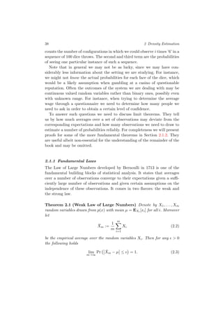 38 2 Density Estimation
counts the number of conﬁgurations in which we could observe i times ’6’ in a
sequence of 100 dice throws. The second and third term are the probabilities
of seeing one particular instance of such a sequence.
Note that in general we may not be as lucky, since we may have con-
siderably less information about the setting we are studying. For instance,
we might not know the actual probabilities for each face of the dice, which
would be a likely assumption when gambling at a casino of questionable
reputation. Often the outcomes of the system we are dealing with may be
continuous valued random variables rather than binary ones, possibly even
with unknown range. For instance, when trying to determine the average
wage through a questionnaire we need to determine how many people we
need to ask in order to obtain a certain level of conﬁdence.
To answer such questions we need to discuss limit theorems. They tell
us by how much averages over a set of observations may deviate from the
corresponding expectations and how many observations we need to draw to
estimate a number of probabilities reliably. For completeness we will present
proofs for some of the more fundamental theorems in Section 2.1.2. They
are useful albeit non-essential for the understanding of the remainder of the
book and may be omitted.
2.1.1 Fundamental Laws
The Law of Large Numbers developed by Bernoulli in 1713 is one of the
fundamental building blocks of statistical analysis. It states that averages
over a number of observations converge to their expectations given a suﬃ-
ciently large number of observations and given certain assumptions on the
independence of these observations. It comes in two ﬂavors: the weak and
the strong law.
Theorem 2.1 (Weak Law of Large Numbers) Denote by X1, . . . , Xm
random variables drawn from p(x) with mean µ = EXi [xi] for all i. Moreover
let
¯Xm :=
1
m
m
i=1
Xi (2.2)
be the empirical average over the random variables Xi. Then for any > 0
the following holds
lim
m→∞
Pr ¯Xm − µ ≤ = 1. (2.3)
 