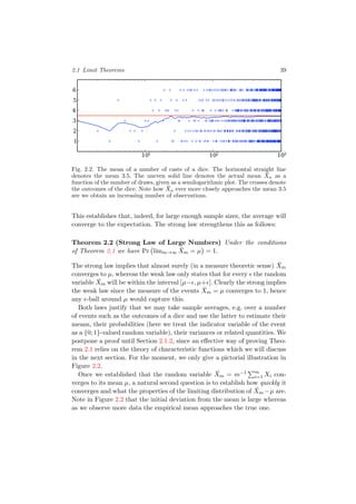 2.1 Limit Theorems 39
101 102 103
1
2
3
4
5
6
Fig. 2.2. The mean of a number of casts of a dice. The horizontal straight line
denotes the mean 3.5. The uneven solid line denotes the actual mean ¯Xn as a
function of the number of draws, given as a semilogarithmic plot. The crosses denote
the outcomes of the dice. Note how ¯Xn ever more closely approaches the mean 3.5
are we obtain an increasing number of observations.
This establishes that, indeed, for large enough sample sizes, the average will
converge to the expectation. The strong law strengthens this as follows:
Theorem 2.2 (Strong Law of Large Numbers) Under the conditions
of Theorem 2.1 we have Pr limm→∞
¯Xm = µ = 1.
The strong law implies that almost surely (in a measure theoretic sense) ¯Xm
converges to µ, whereas the weak law only states that for every the random
variable ¯Xm will be within the interval [µ− , µ+ ]. Clearly the strong implies
the weak law since the measure of the events ¯Xm = µ converges to 1, hence
any -ball around µ would capture this.
Both laws justify that we may take sample averages, e.g. over a number
of events such as the outcomes of a dice and use the latter to estimate their
means, their probabilities (here we treat the indicator variable of the event
as a {0; 1}-valued random variable), their variances or related quantities. We
postpone a proof until Section 2.1.2, since an eﬀective way of proving Theo-
rem 2.1 relies on the theory of characteristic functions which we will discuss
in the next section. For the moment, we only give a pictorial illustration in
Figure 2.2.
Once we established that the random variable ¯Xm = m−1 m
i=1 Xi con-
verges to its mean µ, a natural second question is to establish how quickly it
converges and what the properties of the limiting distribution of ¯Xm −µ are.
Note in Figure 2.2 that the initial deviation from the mean is large whereas
as we observe more data the empirical mean approaches the true one.
 