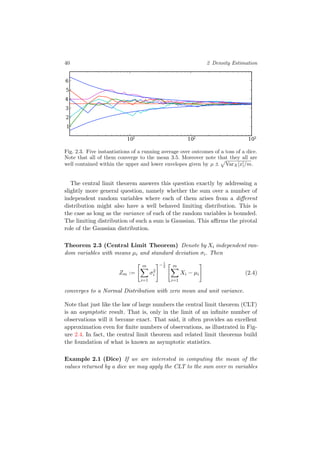 40 2 Density Estimation
101 102 103
1
2
3
4
5
6
Fig. 2.3. Five instantiations of a running average over outcomes of a toss of a dice.
Note that all of them converge to the mean 3.5. Moreover note that they all are
well contained within the upper and lower envelopes given by µ ± VarX[x]/m.
The central limit theorem answers this question exactly by addressing a
slightly more general question, namely whether the sum over a number of
independent random variables where each of them arises from a diﬀerent
distribution might also have a well behaved limiting distribution. This is
the case as long as the variance of each of the random variables is bounded.
The limiting distribution of such a sum is Gaussian. This aﬃrms the pivotal
role of the Gaussian distribution.
Theorem 2.3 (Central Limit Theorem) Denote by Xi independent ran-
dom variables with means µi and standard deviation σi. Then
Zm :=
m
i=1
σ2
i
−1
2 m
i=1
Xi − µi (2.4)
converges to a Normal Distribution with zero mean and unit variance.
Note that just like the law of large numbers the central limit theorem (CLT)
is an asymptotic result. That is, only in the limit of an inﬁnite number of
observations will it become exact. That said, it often provides an excellent
approximation even for ﬁnite numbers of observations, as illustrated in Fig-
ure 2.4. In fact, the central limit theorem and related limit theorems build
the foundation of what is known as asymptotic statistics.
Example 2.1 (Dice) If we are interested in computing the mean of the
values returned by a dice we may apply the CLT to the sum over m variables
 
