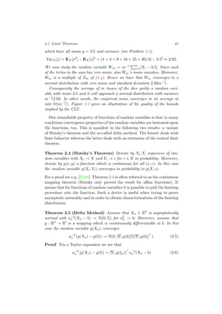 2.1 Limit Theorems 41
which have all mean µ = 3.5 and variance (see Problem 2.1)
VarX[x] = EX[x2
] − EX[x]2
= (1 + 4 + 9 + 16 + 25 + 36)/6 − 3.52
≈ 2.92.
We now study the random variable Wm := m−1 m
i=1[Xi − 3.5]. Since each
of the terms in the sum has zero mean, also Wm’s mean vanishes. Moreover,
Wm is a multiple of Zm of (2.4). Hence we have that Wm converges to a
normal distribution with zero mean and standard deviation 2.92m−1
2 .
Consequently the average of m tosses of the dice yields a random vari-
able with mean 3.5 and it will approach a normal distribution with variance
m−1
2 2.92. In other words, the empirical mean converges to its average at
rate O(m−1
2 ). Figure 2.3 gives an illustration of the quality of the bounds
implied by the CLT.
One remarkable property of functions of random variables is that in many
conditions convergence properties of the random variables are bestowed upon
the functions, too. This is manifest in the following two results: a variant
of Slutsky’s theorem and the so-called delta method. The former deals with
limit behavior whereas the latter deals with an extension of the central limit
theorem.
Theorem 2.4 (Slutsky’s Theorem) Denote by Xi, Yi sequences of ran-
dom variables with Xi → X and Yi → c for c ∈ R in probability. Moreover,
denote by g(x, y) a function which is continuous for all (x, c). In this case
the random variable g(Xi, Yi) converges in probability to g(X, c).
For a proof see e.g. [Bil68]. Theorem 2.4 is often referred to as the continuous
mapping theorem (Slutsky only proved the result for aﬃne functions). It
means that for functions of random variables it is possible to pull the limiting
procedure into the function. Such a device is useful when trying to prove
asymptotic normality and in order to obtain characterizations of the limiting
distribution.
Theorem 2.5 (Delta Method) Assume that Xn ∈ Rd
is asymptotically
normal with a−2
n (Xn − b) → N(0, Σ) for a2
n → 0. Moreover, assume that
g : Rd
→ Rl
is a mapping which is continuously diﬀerentiable at b. In this
case the random variable g(Xn) converges
a−2
n (g(Xn) − g(b)) → N(0, [ xg(b)]Σ[ xg(b)] ). (2.5)
Proof Via a Taylor expansion we see that
a−2
n [g(Xn) − g(b)] = [ xg(ξn)] a−2
n (Xn − b) (2.6)
 