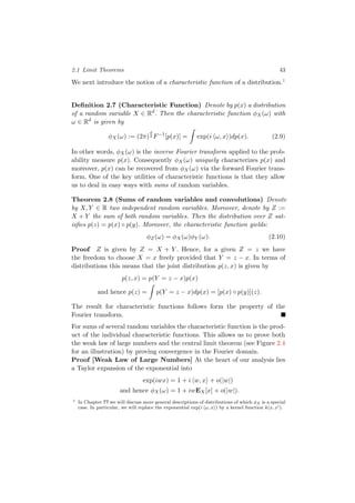 2.1 Limit Theorems 43
We next introduce the notion of a characteristic function of a distribution.1
Deﬁnition 2.7 (Characteristic Function) Denote by p(x) a distribution
of a random variable X ∈ Rd
. Then the characteristic function φX(ω) with
ω ∈ Rd
is given by
φX(ω) := (2π)
d
2 F−1
[p(x)] = exp(i ω, x )dp(x). (2.9)
In other words, φX(ω) is the inverse Fourier transform applied to the prob-
ability measure p(x). Consequently φX(ω) uniquely characterizes p(x) and
moreover, p(x) can be recovered from φX(ω) via the forward Fourier trans-
form. One of the key utilities of characteristic functions is that they allow
us to deal in easy ways with sums of random variables.
Theorem 2.8 (Sums of random variables and convolutions) Denote
by X, Y ∈ R two independent random variables. Moreover, denote by Z :=
X + Y the sum of both random variables. Then the distribution over Z sat-
isﬁes p(z) = p(x) ◦ p(y). Moreover, the characteristic function yields:
φZ(ω) = φX(ω)φY (ω). (2.10)
Proof Z is given by Z = X + Y . Hence, for a given Z = z we have
the freedom to choose X = x freely provided that Y = z − x. In terms of
distributions this means that the joint distribution p(z, x) is given by
p(z, x) = p(Y = z − x)p(x)
and hence p(z) = p(Y = z − x)dp(x) = [p(x) ◦ p(y)](z).
The result for characteristic functions follows form the property of the
Fourier transform.
For sums of several random variables the characteristic function is the prod-
uct of the individual characteristic functions. This allows us to prove both
the weak law of large numbers and the central limit theorem (see Figure 2.4
for an illustration) by proving convergence in the Fourier domain.
Proof [Weak Law of Large Numbers] At the heart of our analysis lies
a Taylor expansion of the exponential into
exp(iwx) = 1 + i w, x + o(|w|)
and hence φX(ω) = 1 + iwEX[x] + o(|w|).
1 In Chapter ?? we will discuss more general descriptions of distributions of which φX is a special
case. In particular, we will replace the exponential exp(i ω, x ) by a kernel function k(x, x ).
 
