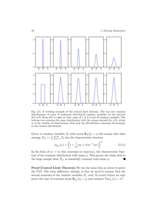 44 2 Density Estimation
-5 0 5
0.0
0.5
1.0
-5 0 5
0.0
0.5
1.0
-5 0 5
0.0
0.5
1.0
-5 0 5
0.0
0.5
1.0
-5 0 5
0.0
0.5
1.0
-1 0 1
0.0
0.5
1.0
1.5
-1 0 1
0.0
0.5
1.0
1.5
-1 0 1
0.0
0.5
1.0
1.5
-1 0 1
0.0
0.5
1.0
1.5
-1 0 1
0.0
0.5
1.0
1.5
Fig. 2.4. A working example of the central limit theorem. The top row contains
distributions of sums of uniformly distributed random variables on the interval
[0.5, 0.5]. From left to right we have sums of 1, 2, 4, 8 and 16 random variables. The
bottom row contains the same distribution with the means rescaled by
√
m, where
m is the number of observations. Note how the distribution converges increasingly
to the normal distribution.
Given m random variables Xi with mean EX[x] = µ this means that their
average ¯Xm := 1
m
m
i=1 Xi has the characteristic function
φ ¯Xm
(ω) = 1 +
i
m
wµ + o(m−1
|w|)
m
(2.11)
In the limit of m → ∞ this converges to exp(iwµ), the characteristic func-
tion of the constant distribution with mean µ. This proves the claim that in
the large sample limit ¯Xm is essentially constant with mean µ.
Proof [Central Limit Theorem] We use the same idea as above to prove
the CLT. The main diﬀerence, though, is that we need to assume that the
second moments of the random variables Xi exist. To avoid clutter we only
prove the case of constant mean EXi [xi] = µ and variance VarXi [xi] = σ2.
 