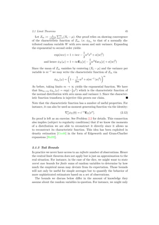 2.1 Limit Theorems 45
Let Zm := 1√
mσ2
m
i=1(Xi − µ). Our proof relies on showing convergence
of the characteristic function of Zm, i.e. φZm to that of a normally dis-
tributed random variable W with zero mean and unit variance. Expanding
the exponential to second order yields:
exp(iwx) = 1 + iwx −
1
2
w2
x2
+ o(|w|2
)
and hence φX(ω) = 1 + iwEX[x] −
1
2
w2
VarX[x] + o(|w|2
)
Since the mean of Zm vanishes by centering (Xi − µ) and the variance per
variable is m−1 we may write the characteristic function of Zm via
φZm (ω) = 1 −
1
2m
w2
+ o(m−1
|w|2
)
m
As before, taking limits m → ∞ yields the exponential function. We have
that limm→∞ φZm (ω) = exp(−1
2ω2) which is the characteristic function of
the normal distribution with zero mean and variance 1. Since the character-
istic function transform is injective this proves our claim.
Note that the characteristic function has a number of useful properties. For
instance, it can also be used as moment generating function via the identity:
n
ωφX(0) = i−n
EX[xn
]. (2.12)
Its proof is left as an exercise. See Problem 2.2 for details. This connection
also implies (subject to regularity conditions) that if we know the moments
of a distribution we are able to reconstruct it directly since it allows us
to reconstruct its characteristic function. This idea has been exploited in
density estimation [Cra46] in the form of Edgeworth and Gram-Charlier
expansions [Hal92].
2.1.3 Tail Bounds
In practice we never have access to an inﬁnite number of observations. Hence
the central limit theorem does not apply but is just an approximation to the
real situation. For instance, in the case of the dice, we might want to state
worst case bounds for ﬁnite sums of random variables to determine by how
much the empirical mean may deviate from its expectation. Those bounds
will not only be useful for simple averages but to quantify the behavior of
more sophisticated estimators based on a set of observations.
The bounds we discuss below diﬀer in the amount of knowledge they
assume about the random variables in question. For instance, we might only
 