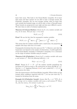46 2 Density Estimation
know their mean. This leads to the Gauss-Markov inequality. If we know
their mean and their variance we are able to state a stronger bound, the
Chebyshev inequality. For an even stronger setting, when we know that
each variable has bounded range, we will be able to state a Chernoﬀ bound.
Those bounds are progressively more tight and also more diﬃcult to prove.
We state them in order of technical sophistication.
Theorem 2.9 (Gauss-Markov) Denote by X ≥ 0 a random variable and
let µ be its mean. Then for any > 0 we have
Pr(X ≥ ) ≤
µ
. (2.13)
Proof We use the fact that for nonnegative random variables
Pr(X ≥ ) =
∞
dp(x) ≤
∞
x
dp(x) ≤ −1
∞
0
xdp(x) =
µ
.
This means that for random variables with a small mean, the proportion of
samples with large value has to be small.
Consequently deviations from the mean are O( −1). However, note that this
bound does not depend on the number of observations. A useful application
of the Gauss-Markov inequality is Chebyshev’s inequality. It is a statement
on the range of random variables using its variance.
Theorem 2.10 (Chebyshev) Denote by X a random variable with mean
µ and variance σ2. Then the following holds for > 0:
Pr(|x − µ| ≥ ) ≤
σ2
2
. (2.14)
Proof Denote by Y := |X − µ|2 the random variable quantifying the
deviation of X from its mean µ. By construction we know that EY [y] = σ2.
Next let γ := 2. Applying Theorem 2.9 to Y and γ yields Pr(Y > γ) ≤ σ2/γ
which proves the claim.
Note the improvement to the Gauss-Markov inequality. Where before we had
bounds whose conﬁdence improved with O( −1) we can now state O( −2)
bounds for deviations from the mean.
Example 2.2 (Chebyshev bound) Assume that ¯Xm := m−1 m
i=1 Xi is
the average over m random variables with mean µ and variance σ2. Hence
¯Xm also has mean µ. Its variance is given by
Var ¯Xm
[¯xm] =
m
i=1
m−2
VarXi [xi] = m−1
σ2
.
 