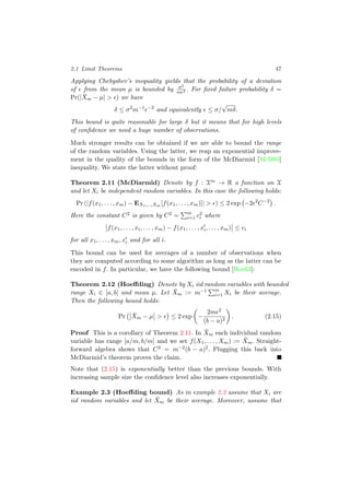 2.1 Limit Theorems 47
Applying Chebyshev’s inequality yields that the probability of a deviation
of from the mean µ is bounded by σ2
m 2 . For ﬁxed failure probability δ =
Pr(| ¯Xm − µ| > ) we have
δ ≤ σ2
m−1 −2
and equivalently ≤ σ/
√
mδ.
This bound is quite reasonable for large δ but it means that for high levels
of conﬁdence we need a huge number of observations.
Much stronger results can be obtained if we are able to bound the range
of the random variables. Using the latter, we reap an exponential improve-
ment in the quality of the bounds in the form of the McDiarmid [McD89]
inequality. We state the latter without proof:
Theorem 2.11 (McDiarmid) Denote by f : Xm → R a function on X
and let Xi be independent random variables. In this case the following holds:
Pr (|f(x1, . . . , xm) − EX1,...,Xm [f(x1, . . . , xm)]| > ) ≤ 2 exp −2 2
C−2
.
Here the constant C2 is given by C2 = m
i=1 c2
i where
f(x1, . . . , xi, . . . , xm) − f(x1, . . . , xi, . . . , xm) ≤ ci
for all x1, . . . , xm, xi and for all i.
This bound can be used for averages of a number of observations when
they are computed according to some algorithm as long as the latter can be
encoded in f. In particular, we have the following bound [Hoe63]:
Theorem 2.12 (Hoeﬀding) Denote by Xi iid random variables with bounded
range Xi ∈ [a, b] and mean µ. Let ¯Xm := m−1 m
i=1 Xi be their average.
Then the following bound holds:
Pr ¯Xm − µ > ≤ 2 exp −
2m 2
(b − a)2
. (2.15)
Proof This is a corollary of Theorem 2.11. In ¯Xm each individual random
variable has range [a/m, b/m] and we set f(X1, . . . , Xm) := ¯Xm. Straight-
forward algebra shows that C2 = m−2(b − a)2. Plugging this back into
McDiarmid’s theorem proves the claim.
Note that (2.15) is exponentially better than the previous bounds. With
increasing sample size the conﬁdence level also increases exponentially.
Example 2.3 (Hoeﬀding bound) As in example 2.2 assume that Xi are
iid random variables and let ¯Xm be their average. Moreover, assume that
 