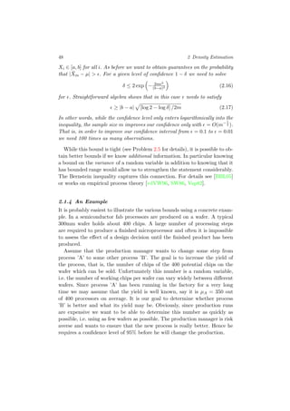 48 2 Density Estimation
Xi ∈ [a, b] for all i. As before we want to obtain guarantees on the probability
that | ¯Xm − µ| > . For a given level of conﬁdence 1 − δ we need to solve
δ ≤ 2 exp − 2m 2
(b−a)2 (2.16)
for . Straightforward algebra shows that in this case needs to satisfy
≥ |b − a| [log 2 − log δ] /2m (2.17)
In other words, while the conﬁdence level only enters logarithmically into the
inequality, the sample size m improves our conﬁdence only with = O(m−1
2 ).
That is, in order to improve our conﬁdence interval from = 0.1 to = 0.01
we need 100 times as many observations.
While this bound is tight (see Problem 2.5 for details), it is possible to ob-
tain better bounds if we know additional information. In particular knowing
a bound on the variance of a random variable in addition to knowing that it
has bounded range would allow us to strengthen the statement considerably.
The Bernstein inequality captures this connection. For details see [BBL05]
or works on empirical process theory [vdVW96, SW86, Vap82].
2.1.4 An Example
It is probably easiest to illustrate the various bounds using a concrete exam-
ple. In a semiconductor fab processors are produced on a wafer. A typical
300mm wafer holds about 400 chips. A large number of processing steps
are required to produce a ﬁnished microprocessor and often it is impossible
to assess the eﬀect of a design decision until the ﬁnished product has been
produced.
Assume that the production manager wants to change some step from
process ’A’ to some other process ’B’. The goal is to increase the yield of
the process, that is, the number of chips of the 400 potential chips on the
wafer which can be sold. Unfortunately this number is a random variable,
i.e. the number of working chips per wafer can vary widely between diﬀerent
wafers. Since process ’A’ has been running in the factory for a very long
time we may assume that the yield is well known, say it is µA = 350 out
of 400 processors on average. It is our goal to determine whether process
’B’ is better and what its yield may be. Obviously, since production runs
are expensive we want to be able to determine this number as quickly as
possible, i.e. using as few wafers as possible. The production manager is risk
averse and wants to ensure that the new process is really better. Hence he
requires a conﬁdence level of 95% before he will change the production.
 