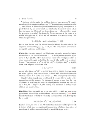 2.1 Limit Theorems 49
A ﬁrst step is to formalize the problem. Since we know process ’A’ exactly
we only need to concern ourselves with ’B’. We associate the random variable
Xi with wafer i. A reasonable (and somewhat simplifying) assumption is to
posit that all Xi are independent and identically distributed where all Xi
have the mean µB. Obviously we do not know µB — otherwise there would
be no reason for testing! We denote by ¯Xm the average of the yields of m
wafers using process ’B’. What we are interested in is the accuracy for
which the probability
δ = Pr(| ¯Xm − µB| > ) satisﬁes δ ≤ 0.05.
Let us now discuss how the various bounds behave. For the sake of the
argument assume that µB − µA = 20, i.e. the new process produces on
average 20 additional usable chips.
Chebyshev In order to apply the Chebyshev inequality we need to bound
the variance of the random variables Xi. The worst possible variance would
occur if Xi ∈ {0; 400} where both events occur with equal probability. In
other words, with equal probability the wafer if fully usable or it is entirely
broken. This amounts to σ2 = 0.5(200 − 0)2 + 0.5(200 − 400)2 = 40, 000.
Since for Chebyshev bounds we have
δ ≤ σ2
m−1 −2
(2.18)
we can solve for m = σ2/δ 2 = 40, 000/(0.05·400) = 20, 000. In other words,
we would typically need 20,000 wafers to assess with reasonable conﬁdence
whether process ’B’ is better than process ’A’. This is completely unrealistic.
Slightly better bounds can be obtained if we are able to make better
assumptions on the variance. For instance, if we can be sure that the yield
of process ’B’ is at least 300, then the largest possible variance is 0.25(300−
0)2 + 0.75(300 − 400)2 = 30, 000, leading to a minimum of 15,000 wafers
which is not much better.
Hoeﬀding Since the yields are in the interval {0, . . . , 400} we have an ex-
plicit bound on the range of observations. Recall the inequality (2.16) which
bounds the failure probably δ = 0.05 by an exponential term. Solving this
for m yields
m ≥ 0.5|b − a|2 −2
log(2/δ) ≈ 737.8 (2.19)
In other words, we need at lest 738 wafers to determine whether process ’B’
is better. While this is a signiﬁcant improvement of almost two orders of
magnitude, it still seems wasteful and we would like to do better.
 