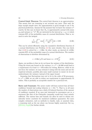 50 2 Density Estimation
Central Limit Theorem The central limit theorem is an approximation.
This means that our reasoning is not accurate any more. That said, for
large enough sample sizes, the approximation is good enough to use it for
practical predictions. Assume for the moment that we knew the variance σ2
exactly. In this case we know that ¯Xm is approximately normal with mean
µB and variance m−1σ2. We are interested in the interval [µ− , µ+ ] which
contains 95% of the probability mass of a normal distribution. That is, we
need to solve the integral
1
2πσ2
µ+
µ−
exp −
(x − µ)2
2σ2
dx = 0.95 (2.20)
This can be solved eﬃciently using the cumulative distribution function of
a normal distribution (see Problem 2.3 for more details). One can check
that (2.20) is solved for = 2.96σ. In other words, an interval of ±2.96σ
contains 95% of the probability mass of a normal distribution. The number
of observations is therefore determined by
= 2.96σ/
√
m and hence m = 8.76
σ2
2
(2.21)
Again, our problem is that we do not know the variance of the distribution.
Using the worst-case bound on the variance, i.e. σ2 = 40, 000 would lead to
a requirement of at least m = 876 wafers for testing. However, while we do
not know the variance, we may estimate it along with the mean and use the
empirical estimate, possibly plus some small constant to ensure we do not
underestimate the variance, instead of the upper bound.
Assuming that ﬂuctuations turn out to be in the order of 50 processors,
i.e. σ2 = 2500, we are able to reduce our requirement to approximately 55
wafers. This is probably an acceptable number for a practical test.
Rates and Constants The astute reader will have noticed that all three
conﬁdence bounds had scaling behavior m = O( −2). That is, in all cases
the number of observations was a fairly ill behaved function of the amount
of conﬁdence required. If we were just interested in convergence per se, a
statement like that of the Chebyshev inequality would have been entirely
suﬃcient. The various laws and bounds can often be used to obtain con-
siderably better constants for statistical conﬁdence guarantees. For more
complex estimators, such as methods to classify, rank, or annotate data,
a reasoning such as the one above can become highly nontrivial. See e.g.
[MYA94, Vap98] for further details.
 