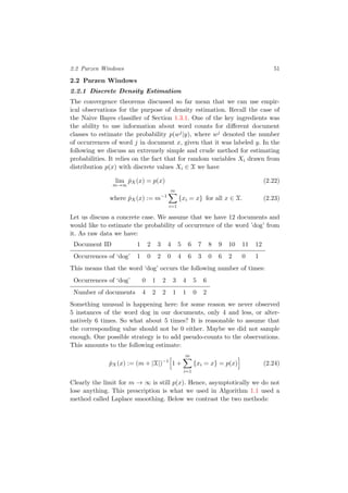 2.2 Parzen Windows 51
2.2 Parzen Windows
2.2.1 Discrete Density Estimation
The convergence theorems discussed so far mean that we can use empir-
ical observations for the purpose of density estimation. Recall the case of
the Naive Bayes classiﬁer of Section 1.3.1. One of the key ingredients was
the ability to use information about word counts for diﬀerent document
classes to estimate the probability p(wj|y), where wj denoted the number
of occurrences of word j in document x, given that it was labeled y. In the
following we discuss an extremely simple and crude method for estimating
probabilities. It relies on the fact that for random variables Xi drawn from
distribution p(x) with discrete values Xi ∈ X we have
lim
m→∞
ˆpX(x) = p(x) (2.22)
where ˆpX(x) := m−1
m
i=1
{xi = x} for all x ∈ X. (2.23)
Let us discuss a concrete case. We assume that we have 12 documents and
would like to estimate the probability of occurrence of the word ’dog’ from
it. As raw data we have:
Document ID 1 2 3 4 5 6 7 8 9 10 11 12
Occurrences of ‘dog’ 1 0 2 0 4 6 3 0 6 2 0 1
This means that the word ‘dog’ occurs the following number of times:
Occurrences of ‘dog’ 0 1 2 3 4 5 6
Number of documents 4 2 2 1 1 0 2
Something unusual is happening here: for some reason we never observed
5 instances of the word dog in our documents, only 4 and less, or alter-
natively 6 times. So what about 5 times? It is reasonable to assume that
the corresponding value should not be 0 either. Maybe we did not sample
enough. One possible strategy is to add pseudo-counts to the observations.
This amounts to the following estimate:
ˆpX(x) := (m + |X|)−1
1 +
m
i=1
{xi = x} = p(x) (2.24)
Clearly the limit for m → ∞ is still p(x). Hence, asymptotically we do not
lose anything. This prescription is what we used in Algorithm 1.1 used a
method called Laplace smoothing. Below we contrast the two methods:
 