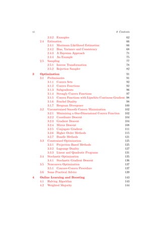 vi 0 Contents
2.3.2 Examples 62
2.4 Estimation 66
2.4.1 Maximum Likelihood Estimation 66
2.4.2 Bias, Variance and Consistency 68
2.4.3 A Bayesian Approach 71
2.4.4 An Example 75
2.5 Sampling 77
2.5.1 Inverse Transformation 78
2.5.2 Rejection Sampler 82
3 Optimization 91
3.1 Preliminaries 91
3.1.1 Convex Sets 92
3.1.2 Convex Functions 92
3.1.3 Subgradients 96
3.1.4 Strongly Convex Functions 97
3.1.5 Convex Functions with Lipschitz Continous Gradient 98
3.1.6 Fenchel Duality 98
3.1.7 Bregman Divergence 100
3.2 Unconstrained Smooth Convex Minimization 102
3.2.1 Minimizing a One-Dimensional Convex Function 102
3.2.2 Coordinate Descent 104
3.2.3 Gradient Descent 104
3.2.4 Mirror Descent 108
3.2.5 Conjugate Gradient 111
3.2.6 Higher Order Methods 115
3.2.7 Bundle Methods 121
3.3 Constrained Optimization 125
3.3.1 Projection Based Methods 125
3.3.2 Lagrange Duality 127
3.3.3 Linear and Quadratic Programs 131
3.4 Stochastic Optimization 135
3.4.1 Stochastic Gradient Descent 136
3.5 Nonconvex Optimization 137
3.5.1 Concave-Convex Procedure 137
3.6 Some Practical Advice 139
4 Online Learning and Boosting 143
4.1 Halving Algorithm 143
4.2 Weighted Majority 144
 