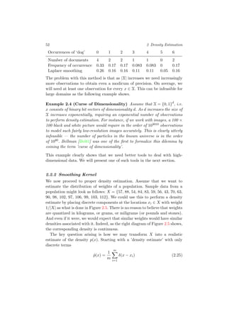 52 2 Density Estimation
Occurrences of ‘dog’ 0 1 2 3 4 5 6
Number of documents 4 2 2 1 1 0 2
Frequency of occurrence 0.33 0.17 0.17 0.083 0.083 0 0.17
Laplace smoothing 0.26 0.16 0.16 0.11 0.11 0.05 0.16
The problem with this method is that as |X| increases we need increasingly
more observations to obtain even a modicum of precision. On average, we
will need at least one observation for every x ∈ X. This can be infeasible for
large domains as the following example shows.
Example 2.4 (Curse of Dimensionality) Assume that X = {0, 1}d
, i.e.
x consists of binary bit vectors of dimensionality d. As d increases the size of
X increases exponentially, requiring an exponential number of observations
to perform density estimation. For instance, if we work with images, a 100 ×
100 black and white picture would require in the order of 103010 observations
to model such fairly low-resolution images accurately. This is clearly utterly
infeasible — the number of particles in the known universe is in the order
of 1080. Bellman [Bel61] was one of the ﬁrst to formalize this dilemma by
coining the term ’curse of dimensionality’.
This example clearly shows that we need better tools to deal with high-
dimensional data. We will present one of such tools in the next section.
2.2.2 Smoothing Kernel
We now proceed to proper density estimation. Assume that we want to
estimate the distribution of weights of a population. Sample data from a
population might look as follows: X = {57, 88, 54, 84, 83, 59, 56, 43, 70, 63,
90, 98, 102, 97, 106, 99, 103, 112}. We could use this to perform a density
estimate by placing discrete components at the locations xi ∈ X with weight
1/|X| as what is done in Figure 2.5. There is no reason to believe that weights
are quantized in kilograms, or grams, or miligrams (or pounds and stones).
And even if it were, we would expect that similar weights would have similar
densities associated with it. Indeed, as the right diagram of Figure 2.5 shows,
the corresponding density is continuous.
The key question arising is how we may transform X into a realistic
estimate of the density p(x). Starting with a ’density estimate’ with only
discrete terms
ˆp(x) =
1
m
m
i=1
δ(x − xi) (2.25)
 