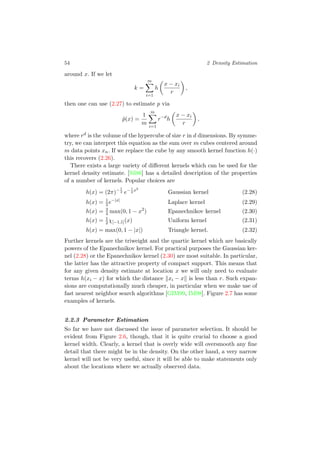 54 2 Density Estimation
around x. If we let
k =
m
i=1
h
x − xi
r
,
then one can use (2.27) to estimate p via
ˆp(x) =
1
m
m
i=1
r−d
h
x − xi
r
,
where rd is the volume of the hypercube of size r in d dimensions. By symme-
try, we can interpret this equation as the sum over m cubes centered around
m data points xn. If we replace the cube by any smooth kernel function h(·)
this recovers (2.26).
There exists a large variety of diﬀerent kernels which can be used for the
kernel density estimate. [Sil86] has a detailed description of the properties
of a number of kernels. Popular choices are
h(x) = (2π)−1
2 e−1
2
x2
Gaussian kernel (2.28)
h(x) = 1
2e−|x|
Laplace kernel (2.29)
h(x) = 3
4 max(0, 1 − x2
) Epanechnikov kernel (2.30)
h(x) = 1
2χ[−1,1](x) Uniform kernel (2.31)
h(x) = max(0, 1 − |x|) Triangle kernel. (2.32)
Further kernels are the triweight and the quartic kernel which are basically
powers of the Epanechnikov kernel. For practical purposes the Gaussian ker-
nel (2.28) or the Epanechnikov kernel (2.30) are most suitable. In particular,
the latter has the attractive property of compact support. This means that
for any given density estimate at location x we will only need to evaluate
terms h(xi − x) for which the distance xi − x is less than r. Such expan-
sions are computationally much cheaper, in particular when we make use of
fast nearest neighbor search algorithms [GIM99, IM98]. Figure 2.7 has some
examples of kernels.
2.2.3 Parameter Estimation
So far we have not discussed the issue of parameter selection. It should be
evident from Figure 2.6, though, that it is quite crucial to choose a good
kernel width. Clearly, a kernel that is overly wide will oversmooth any ﬁne
detail that there might be in the density. On the other hand, a very narrow
kernel will not be very useful, since it will be able to make statements only
about the locations where we actually observed data.
 