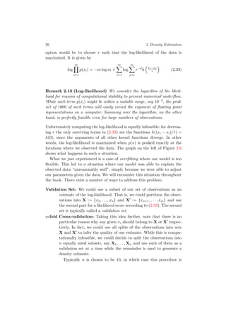 56 2 Density Estimation
option would be to choose r such that the log-likelihood of the data is
maximized. It is given by
log
m
i=1
p(xi) = −m log m +
m
i=1
log
m
j=1
r−d
h
xi−xj
r (2.33)
Remark 2.13 (Log-likelihood) We consider the logarithm of the likeli-
hood for reasons of computational stability to prevent numerical underﬂow.
While each term p(xi) might be within a suitable range, say 10−2, the prod-
uct of 1000 of such terms will easily exceed the exponent of ﬂoating point
representations on a computer. Summing over the logarithm, on the other
hand, is perfectly feasible even for large numbers of observations.
Unfortunately computing the log-likelihood is equally infeasible: for decreas-
ing r the only surviving terms in (2.33) are the functions h((xi − xi)/r) =
h(0), since the arguments of all other kernel functions diverge. In other
words, the log-likelihood is maximized when p(x) is peaked exactly at the
locations where we observed the data. The graph on the left of Figure 2.6
shows what happens in such a situation.
What we just experienced is a case of overﬁtting where our model is too
ﬂexible. This led to a situation where our model was able to explain the
observed data “unreasonably well”, simply because we were able to adjust
our parameters given the data. We will encounter this situation throughout
the book. There exist a number of ways to address this problem.
Validation Set: We could use a subset of our set of observations as an
estimate of the log-likelihood. That is, we could partition the obser-
vations into X := {x1, . . . , xn} and X := {xn+1, . . . , xm} and use
the second part for a likelihood score according to (2.33). The second
set is typically called a validation set.
n-fold Cross-validation: Taking this idea further, note that there is no
particular reason why any given xi should belong to X or X respec-
tively. In fact, we could use all splits of the observations into sets
X and X to infer the quality of our estimate. While this is compu-
tationally infeasible, we could decide to split the observations into
n equally sized subsets, say X1, . . . , Xn and use each of them as a
validation set at a time while the remainder is used to generate a
density estimate.
Typically n is chosen to be 10, in which case this procedure is
 