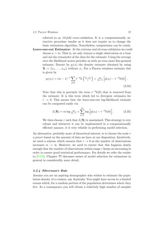 2.2 Parzen Windows 57
referred to as 10-fold cross-validation. It is a computationally at-
tractive procedure insofar as it does not require us to change the
basic estimation algorithm. Nonetheless, computation can be costly.
Leave-one-out Estimator: At the extreme end of cross-validation we could
choose n = m. That is, we only remove a single observation at a time
and use the remainder of the data for the estimate. Using the average
over the likelihood scores provides us with an even more ﬁne-grained
estimate. Denote by pi(x) the density estimate obtained by using
X := {x1, . . . , xm} without xi. For a Parzen windows estimate this
is given by
pi(xi) = (m − 1)−1
j=i
r−d
h
xi−xj
r = m
m−1 p(xi) − r−d
h(0) .
(2.34)
Note that this is precisely the term r−dh(0) that is removed from
the estimate. It is this term which led to divergent estimates for
r → 0. This means that the leave-one-out log-likelihood estimate
can be computed easily via
L(X) = m log m
m−1 +
m
i=1
log p(xi) − r−d
h(0) . (2.35)
We then choose r such that L(X) is maximized. This strategy is very
robust and whenever it can be implemented in a computationally
eﬃcient manner, it is very reliable in performing model selection.
An alternative, probably more of theoretical interest, is to choose the scale r
a priori based on the amount of data we have at our disposition. Intuitively,
we need a scheme which ensures that r → 0 as the number of observations
increases m → ∞. However, we need to ensure that this happens slowly
enough that the number of observations within range r keeps on increasing in
order to ensure good statistical performance. For details we refer the reader
to [Sil86]. Chapter ?? discusses issues of model selection for estimators in
general in considerably more detail.
2.2.4 Silverman’s Rule
Assume you are an aspiring demographer who wishes to estimate the popu-
lation density of a country, say Australia. You might have access to a limited
census which, for a random portion of the population determines where they
live. As a consequence you will obtain a relatively high number of samples
 