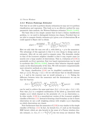 2.2 Parzen Windows 59
2.2.5 Watson-Nadaraya Estimator
Now that we are able to perform density estimation we may use it to perform
classiﬁcation and regression. This leads us to an eﬀective method for non-
parametric data analysis, the Watson-Nadaraya estimator [Wat64, Nad65].
The basic idea is very simple: assume that we have a binary classiﬁcation
problem, i.e. we need to distinguish between two classes. Provided that we
are able to compute density estimates p(x) given a set of observations X we
could appeal to Bayes rule to obtain
p(y|x) =
p(x|y)p(y)
p(x)
=
my
m · 1
my i:yi=y r−dh xi−x
r
1
m
m
i=1 r−dh xi−x
r
. (2.38)
Here we only take the sum over all xi with label yi = y in the numerator.
The advantage of this approach is that it is very cheap to design such an
estimator. After all, we only need to compute sums. The downside, similar
to that of the k-nearest neighbor classiﬁer is that it may require sums (or
search) over a large number of observations. That is, evaluation of (2.38) is
potentially an O(m) operation. Fast tree based representations can be used
to accelerate this [BKL06, KM00], however their behavior depends signiﬁ-
cantly on the dimensionality of the data. We will encounter computationally
more attractive methods at a later stage.
For binary classiﬁcation (2.38) can be simpliﬁed considerably. Assume
that y ∈ {±1}. For p(y = 1|x) > 0.5 we will choose that we should estimate
y = 1 and in the converse case we would estimate y = −1. Taking the
diﬀerence between twice the numerator and the denominator we can see
that the function
f(x) = i yih xi−x
r
i h xi−x
r
=
i
yi
h xi−x
r
i h xi−x
r
=:
i
yiwi(x) (2.39)
can be used to achieve the same goal since f(x) > 0 ⇐⇒ p(y = 1|x) > 0.5.
Note that f(x) is a weighted combination of the labels yi associated with
weights wi(x) which depend on the proximity of x to an observation xi.
In other words, (2.39) is a smoothed-out version of the k-nearest neighbor
classiﬁer of Section 1.3.2. Instead of drawing a hard boundary at the k closest
observation we use a soft weighting scheme with weights wi(x) depending
on which observations are closest.
Note furthermore that the numerator of (2.39) is very similar to the simple
classiﬁer of Section 1.3.3. In fact, for kernels k(x, x ) such as the Gaussian
RBF kernel, which are also kernels in the sense of a Parzen windows den-
sity estimate, i.e. k(x, x ) = r−dh x−x
r the two terms are identical. This
 