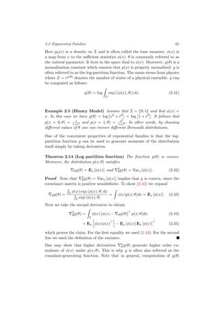 2.3 Exponential Families 61
Here p0(x) is a density on X and is often called the base measure, φ(x) is
a map from x to the suﬃcient statistics φ(x). θ is commonly referred to as
the natural parameter. It lives in the space dual to φ(x). Moreover, g(θ) is a
normalization constant which ensures that p(x) is properly normalized. g is
often referred to as the log-partition function. The name stems from physics
where Z = eg(θ) denotes the number of states of a physical ensemble. g can
be computed as follows:
g(θ) = log
X
exp ( φ(x), θ ) dx. (2.41)
Example 2.5 (Binary Model) Assume that X = {0; 1} and that φ(x) =
x. In this case we have g(θ) = log e0 + eθ = log 1 + eθ . It follows that
p(x = 0; θ) = 1
1+eθ and p(x = 1; θ) = eθ
1+eθ . In other words, by choosing
diﬀerent values of θ one can recover diﬀerent Bernoulli distributions.
One of the convenient properties of exponential families is that the log-
partition function g can be used to generate moments of the distribution
itself simply by taking derivatives.
Theorem 2.14 (Log partition function) The function g(θ) is convex.
Moreover, the distribution p(x; θ) satisﬁes
θg(θ) = Ex [φ(x)] and 2
θg(θ) = Varx [φ(x)] . (2.42)
Proof Note that 2
θg(θ) = Varx [φ(x)] implies that g is convex, since the
covariance matrix is positive semideﬁnite. To show (2.42) we expand
θg(θ) = X φ(x) exp φ(x), θ dx
X exp φ(x), θ
= φ(x)p(x; θ)dx = Ex [φ(x)] . (2.43)
Next we take the second derivative to obtain
2
θg(θ) =
X
φ(x) [φ(x) − θg(θ)] p(x; θ)dx (2.44)
= Ex φ(x)φ(x) − Ex [φ(x)] Ex [φ(x)] (2.45)
which proves the claim. For the ﬁrst equality we used (2.43). For the second
line we used the deﬁnition of the variance.
One may show that higher derivatives n
θ g(θ) generate higher order cu-
mulants of φ(x) under p(x; θ). This is why g is often also referred as the
cumulant-generating function. Note that in general, computation of g(θ)
 