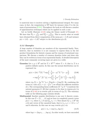 62 2 Density Estimation
is nontrivial since it involves solving a highdimensional integral. For many
cases, in fact, the computation is NP hard, for instance when X is the do-
main of permutations [FJ95]. Throughout the book we will discuss a number
of approximation techniques which can be applied in such a case.
Let us brieﬂy illustrate (2.43) using the binary model of Example 2.5.
We have that θ = eθ
1+eθ and 2
θ = eθ
(1+eθ)2 . This is exactly what we would
have obtained from direct computation of the mean p(x = 1; θ) and variance
p(x = 1; θ) − p(x = 1; θ)2 subject to the distribution p(x; θ).
2.3.2 Examples
A large number of densities are members of the exponential family. Note,
however, that in statistics it is not common to express them in the dot
product formulation for historic reasons and for reasons of notational com-
pactness. We discuss a number of common densities below and show why
they can be written in terms of an exponential family. A detailed description
of the most commonly occurring types are given in a table.
Gaussian Let x, µ ∈ Rd
and let Σ ∈ Rd×d
where Σ 0, that is, Σ is a
positive deﬁnite matrix. In this case the normal distribution can be
expressed via
p(x) = (2π)−d
2 |Σ|−1
2 exp −
1
2
(x − µ) Σ−1
(x − µ) (2.46)
= exp x Σ−1
µ + tr −
1
2
xx Σ−1
− c(µ, Σ)
where c(µ, Σ) = 1
2µ Σ−1µ + d
2 log 2π + 1
2 log |Σ|. By combining the
terms in x into φ(x) := (x, −1
2xx ) we obtain the suﬃcient statistics
of x. The corresponding linear coeﬃcients (Σ−1µ, Σ−1) constitute the
natural parameter θ. All that remains to be done to express p(x) in
terms of (2.40) is to rewrite g(θ) in terms of c(µ, Σ). The summary
table on the following page contains details.
Multinomial Another popular distribution is one over k discrete events.
In this case X = {1, . . . , k} and we have in completely generic terms
p(x) = πx where πx ≥ 0 and x πx = 1. Now denote by ex ∈ Rk
the
x-th unit vector of the canonical basis, that is ex, ex = 1 if x = x
and 0 otherwise. In this case we may rewrite p(x) via
p(x) = πx = exp ( ex, log π ) (2.47)
where log π = (log π1, . . . , log πk). In other words, we have succeeded
 