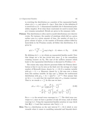 2.3 Exponential Families 63
in rewriting the distribution as a member of the exponential family
where φ(x) = ex and where θ = log π. Note that in this deﬁnition θ
is restricted to a k−1 dimensional manifold (the k dimensional prob-
ability simplex). If we relax those constraints we need to ensure that
p(x) remains normalized. Details are given in the summary table.
Poisson This distribution is often used to model distributions over discrete
events. For instance, the number of raindrops which fall on a given
surface area in a given amount of time, the number of stars in a
given volume of space, or the number of Prussian soldiers killed by
horse-kicks in the Prussian cavalry all follow this distribution. It is
given by
p(x) =
e−λλx
x!
=
1
x!
exp (x log λ − λ) where x ∈ N0 . (2.48)
By deﬁning φ(x) = x we obtain an exponential families model. Note
that things are a bit less trivial here since 1
x! is the nonuniform
counting measure on N0. The case of the uniform measure which
leads to the exponential distribution is discussed in Problem 2.16.
The reason why many discrete processes follow the Poisson distri-
bution is that it can be seen as the limit over the average of a large
number of Bernoulli draws: denote by z ∈ {0, 1} a random variable
with p(z = 1) = α. Moreover, denote by zn the sum over n draws
from this random variable. In this case zn follows the multinomial
distribution with p(zn = k) = n
k αk(1 − α)n−k. Now assume that
we let n → ∞ such that the expected value of zn remains constant.
That is, we rescale α = λ
n . In this case we have
p(zn = k) =
n!
(n − k)!k!
λk
nk
1 −
λ
n
n−k
(2.49)
=
λk
k!
1 −
λ
n
n
n!
nk(n − k)!
1 −
λ
n
k
For n → ∞ the second term converges to e−λ. The third term con-
verges to 1, since we have a product of only 2k terms, each of which
converge to 1. Using the exponential families notation we may check
that E[x] = λ and that moreover also Var[x] = λ.
Beta This is a distribution on the unit interval X = [0, 1] which is very
versatile when it comes to modelling unimodal and bimodal distri-
 