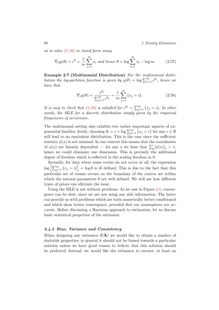 68 2 Density Estimation
us to solve (2.56) in closed form using
θg(θ) = eθ
=
1
m
m
i=1
xi and hence θ = log
m
i=1
xi − log m. (2.57)
Example 2.7 (Multinomial Distribution) For the multinomial distri-
bution the log-partition function is given by g(θ) = log N
i=1 eθi , hence we
have that
ig(θ) =
eθi
N
j=1 eθj
=
1
m
m
j=1
{xj = i} . (2.58)
It is easy to check that (2.58) is satisﬁed for eθi = m
j=1 {xj = i}. In other
words, the MLE for a discrete distribution simply given by the empirical
frequencies of occurrence.
The multinomial setting also exhibits two rather important aspects of ex-
ponential families: ﬁrstly, choosing θi = c + log m
i=1 {xj = i} for any c ∈ R
will lead to an equivalent distribution. This is the case since the suﬃcient
statistic φ(x) is not minimal. In our context this means that the coordinates
of φ(x) are linearly dependent — for any x we have that j[φ(x)]j = 1,
hence we could eliminate one dimension. This is precisely the additional
degree of freedom which is reﬂected in the scaling freedom in θ.
Secondly, for data where some events do not occur at all, the expression
log m
j=1 {xj = i} = log 0 is ill deﬁned. This is due to the fact that this
particular set of counts occurs on the boundary of the convex set within
which the natural parameters θ are well deﬁned. We will see how diﬀerent
types of priors can alleviate the issue.
Using the MLE is not without problems. As we saw in Figure 2.1, conver-
gence can be slow, since we are not using any side information. The latter
can provide us with problems which are both numerically better conditioned
and which show better convergence, provided that our assumptions are ac-
curate. Before discussing a Bayesian approach to estimation, let us discuss
basic statistical properties of the estimator.
2.4.2 Bias, Variance and Consistency
When designing any estimator ˆθ(X) we would like to obtain a number of
desirable properties: in general it should not be biased towards a particular
solution unless we have good reason to believe that this solution should
be preferred. Instead, we would like the estimator to recover, at least on
 