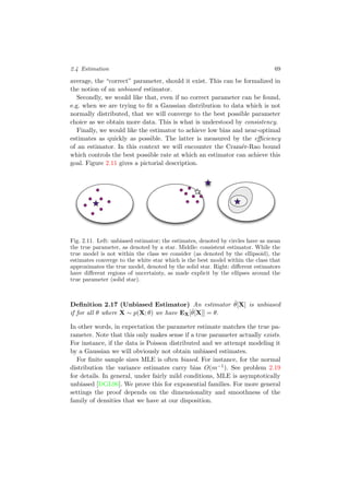 2.4 Estimation 69
average, the “correct” parameter, should it exist. This can be formalized in
the notion of an unbiased estimator.
Secondly, we would like that, even if no correct parameter can be found,
e.g. when we are trying to ﬁt a Gaussian distribution to data which is not
normally distributed, that we will converge to the best possible parameter
choice as we obtain more data. This is what is understood by consistency.
Finally, we would like the estimator to achieve low bias and near-optimal
estimates as quickly as possible. The latter is measured by the eﬃciency
of an estimator. In this context we will encounter the Cram´er-Rao bound
which controls the best possible rate at which an estimator can achieve this
goal. Figure 2.11 gives a pictorial description.
Fig. 2.11. Left: unbiased estimator; the estimates, denoted by circles have as mean
the true parameter, as denoted by a star. Middle: consistent estimator. While the
true model is not within the class we consider (as denoted by the ellipsoid), the
estimates converge to the white star which is the best model within the class that
approximates the true model, denoted by the solid star. Right: diﬀerent estimators
have diﬀerent regions of uncertainty, as made explicit by the ellipses around the
true parameter (solid star).
Deﬁnition 2.17 (Unbiased Estimator) An estimator ˆθ[X] is unbiased
if for all θ where X ∼ p(X; θ) we have EX[ˆθ[X]] = θ.
In other words, in expectation the parameter estimate matches the true pa-
rameter. Note that this only makes sense if a true parameter actually exists.
For instance, if the data is Poisson distributed and we attempt modeling it
by a Gaussian we will obviously not obtain unbiased estimates.
For ﬁnite sample sizes MLE is often biased. For instance, for the normal
distribution the variance estimates carry bias O(m−1). See problem 2.19
for details. In general, under fairly mild conditions, MLE is asymptotically
unbiased [DGL96]. We prove this for exponential families. For more general
settings the proof depends on the dimensionality and smoothness of the
family of densities that we have at our disposition.
 