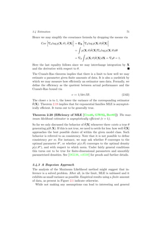 2.4 Estimation 71
Hence we may simplify the covariance formula by dropping the means via
Cov θ log p(X; θ), ˆθ[X] = EX θ log p(X; θ)ˆθ[X]
= p(X; θ)ˆθ(X) θ log p(X; θ)dθ
= θ p(X; θ)ˆθ(X)dX = θθ = 1.
Here the last equality follows since we may interchange integration by X
and the derivative with respect to θ.
The Cram´er-Rao theorem implies that there is a limit to how well we may
estimate a parameter given ﬁnite amounts of data. It is also a yardstick by
which we may measure how eﬃciently an estimator uses data. Formally, we
deﬁne the eﬃciency as the quotient between actual performance and the
Cram´er-Rao bound via
e := 1/det IB. (2.63)
The closer e is to 1, the lower the variance of the corresponding estimator
ˆθ(X). Theorem 2.18 implies that for exponential families MLE is asymptot-
ically eﬃcient. It turns out to be generally true.
Theorem 2.20 (Eﬃciency of MLE [Cra46, GW92, Ber85]) The max-
imum likelihood estimator is asymptotically eﬃcient (e = 1).
So far we only discussed the behavior of ˆθ[X] whenever there exists a true θ
generating p(θ; X). If this is not true, we need to settle for less: how well ˆθ[X]
approaches the best possible choice of within the given model class. Such
behavior is referred to as consistency. Note that it is not possible to deﬁne
consistency per se. For instance, we may ask whether ˆθ converges to the
optimal parameter θ∗, or whether p(x; ˆθ) converges to the optimal density
p(x; θ∗), and with respect to which norm. Under fairly general conditions
this turns out to be true for ﬁnite-dimensional parameters and smoothly
parametrized densities. See [DGL96, vdG00] for proofs and further details.
2.4.3 A Bayesian Approach
The analysis of the Maximum Likelihood method might suggest that in-
ference is a solved problem. After all, in the limit, MLE is unbiased and it
exhibits as small variance as possible. Empirical results using a ﬁnite amount
of data, as present in Figure 2.1 indicate otherwise.
While not making any assumptions can lead to interesting and general
 