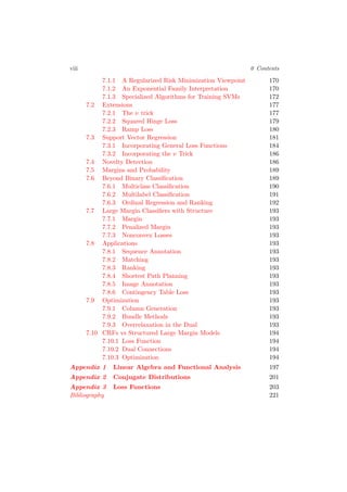 viii 0 Contents
7.1.1 A Regularized Risk Minimization Viewpoint 170
7.1.2 An Exponential Family Interpretation 170
7.1.3 Specialized Algorithms for Training SVMs 172
7.2 Extensions 177
7.2.1 The ν trick 177
7.2.2 Squared Hinge Loss 179
7.2.3 Ramp Loss 180
7.3 Support Vector Regression 181
7.3.1 Incorporating General Loss Functions 184
7.3.2 Incorporating the ν Trick 186
7.4 Novelty Detection 186
7.5 Margins and Probability 189
7.6 Beyond Binary Classiﬁcation 189
7.6.1 Multiclass Classiﬁcation 190
7.6.2 Multilabel Classiﬁcation 191
7.6.3 Ordinal Regression and Ranking 192
7.7 Large Margin Classiﬁers with Structure 193
7.7.1 Margin 193
7.7.2 Penalized Margin 193
7.7.3 Nonconvex Losses 193
7.8 Applications 193
7.8.1 Sequence Annotation 193
7.8.2 Matching 193
7.8.3 Ranking 193
7.8.4 Shortest Path Planning 193
7.8.5 Image Annotation 193
7.8.6 Contingency Table Loss 193
7.9 Optimization 193
7.9.1 Column Generation 193
7.9.2 Bundle Methods 193
7.9.3 Overrelaxation in the Dual 193
7.10 CRFs vs Structured Large Margin Models 194
7.10.1 Loss Function 194
7.10.2 Dual Connections 194
7.10.3 Optimization 194
Appendix 1 Linear Algebra and Functional Analysis 197
Appendix 2 Conjugate Distributions 201
Appendix 3 Loss Functions 203
Bibliography 221
 