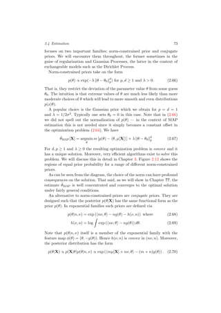 2.4 Estimation 73
focuses on two important families: norm-constrained prior and conjugate
priors. We will encounter them throughout, the former sometimes in the
guise of regularization and Gaussian Processes, the latter in the context of
exchangeable models such as the Dirichlet Process.
Norm-constrained priors take on the form
p(θ) ∝ exp(−λ θ − θ0
d
p) for p, d ≥ 1 and λ > 0. (2.66)
That is, they restrict the deviation of the parameter value θ from some guess
θ0. The intuition is that extreme values of θ are much less likely than more
moderate choices of θ which will lead to more smooth and even distributions
p(x|θ).
A popular choice is the Gaussian prior which we obtain for p = d = 1
and λ = 1/2σ2. Typically one sets θ0 = 0 in this case. Note that in (2.66)
we did not spell out the normalization of p(θ) — in the context of MAP
estimation this is not needed since it simply becomes a constant oﬀset in
the optimization problem (2.64). We have
ˆθMAP[X] = argmin
θ
m [g(θ) − θ, µ[X] ] + λ θ − θ0
d
p (2.67)
For d, p ≥ 1 and λ ≥ 0 the resulting optimization problem is convex and it
has a unique solution. Moreover, very eﬃcient algorithms exist to solve this
problem. We will discuss this in detail in Chapter 3. Figure 2.12 shows the
regions of equal prior probability for a range of diﬀerent norm-constrained
priors.
As can be seen from the diagram, the choice of the norm can have profound
consequences on the solution. That said, as we will show in Chapter ??, the
estimate ˆθMAP is well concentrated and converges to the optimal solution
under fairly general conditions.
An alternative to norm-constrained priors are conjugate priors. They are
designed such that the posterior p(θ|X) has the same functional form as the
prior p(θ). In exponential families such priors are deﬁned via
p(θ|n, ν) = exp ( nν, θ − ng(θ) − h(ν, n)) where (2.68)
h(ν, n) = log exp ( nν, θ − ng(θ)) dθ. (2.69)
Note that p(θ|n, ν) itself is a member of the exponential family with the
feature map φ(θ) = (θ, −g(θ)). Hence h(ν, n) is convex in (nν, n). Moreover,
the posterior distribution has the form
p(θ|X) ∝ p(X|θ)p(θ|n, ν) ∝ exp ( mµ[X] + nν, θ − (m + n)g(θ)) . (2.70)
 