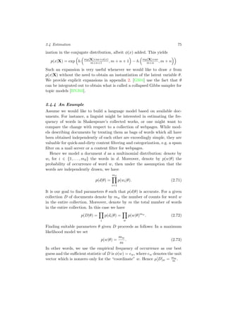 2.4 Estimation 75
ization in the conjugate distribution, albeit φ(x) added. This yields
p(x|X) = exp h mµ[X]+nν+φ(x)
m+n+1 , m + n + 1 − h mµ[X]+nν
m+n , m + n
Such an expansion is very useful whenever we would like to draw x from
p(x|X) without the need to obtain an instantiation of the latent variable θ.
We provide explicit expansions in appendix 2. [GS04] use the fact that θ
can be integrated out to obtain what is called a collapsed Gibbs sampler for
topic models [BNJ03].
2.4.4 An Example
Assume we would like to build a language model based on available doc-
uments. For instance, a linguist might be interested in estimating the fre-
quency of words in Shakespeare’s collected works, or one might want to
compare the change with respect to a collection of webpages. While mod-
els describing documents by treating them as bags of words which all have
been obtained independently of each other are exceedingly simple, they are
valuable for quick-and-dirty content ﬁltering and categorization, e.g. a spam
ﬁlter on a mail server or a content ﬁlter for webpages.
Hence we model a document d as a multinomial distribution: denote by
wi for i ∈ {1, . . . , md} the words in d. Moreover, denote by p(w|θ) the
probability of occurrence of word w, then under the assumption that the
words are independently drawn, we have
p(d|θ) =
md
i=1
p(wi|θ). (2.71)
It is our goal to ﬁnd parameters θ such that p(d|θ) is accurate. For a given
collection D of documents denote by mw the number of counts for word w
in the entire collection. Moreover, denote by m the total number of words
in the entire collection. In this case we have
p(D|θ) =
i
p(di|θ) =
w
p(w|θ)mw
. (2.72)
Finding suitable parameters θ given D proceeds as follows: In a maximum
likelihood model we set
p(w|θ) =
mw
m
. (2.73)
In other words, we use the empirical frequency of occurrence as our best
guess and the suﬃcient statistic of D is φ(w) = ew, where ew denotes the unit
vector which is nonzero only for the “coordinate” w. Hence µ[D]w = mw
m .
 