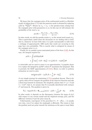 76 2 Density Estimation
We know that the conjugate prior of the multinomial model is a Dirichlet
model. It follows from (2.70) that the posterior mode is obtained by replacing
µ[D] by mµ[D]+nν
m+n . Denote by nw := νw · n the pseudo-counts arising from
the conjugate prior with parameters (ν, n). In this case we will estimate the
probability of the word w as
p(w|θ) =
mw + nw
m + n
=
mw + nνw
m + n
. (2.74)
In other words, we add the pseudo counts nw to the actual word counts mw.
This is particularly useful when the document we are dealing with is brief,
that is, whenever we have little data: it is quite unreasonable to infer from
a webpage of approximately 1000 words that words not occurring in this
page have zero probability. This is exactly what is mitigated by means of
the conjugate prior (ν, n).
Finally, let us consider norm-constrained priors of the form (2.66). In this
case, the integral required for
p(D) = p(D|θ)p(θ)dθ
∝ exp −λ θ − θ0
d
p + m µ[D], θ − mg(θ) dθ
is intractable and we need to resort to an approximation. A popular choice
is to replace the integral by p(D|θ∗) where θ∗ maximizes the integrand. This
is precisely the MAP approximation of (2.64). Hence, in order to perform
estimation we need to solve
minimize
θ
g(θ) − µ[D], θ +
λ
m
θ − θ0
d
p . (2.75)
A very simple strategy for minimizing (2.75) is gradient descent. That is for
a given value of θ we compute the gradient of the objective function and take
a ﬁxed step towards its minimum. For simplicity assume that d = p = 2 and
λ = 1/2σ2, that is, we assume that θ is normally distributed with variance
σ2 and mean θ0. The gradient is given by
θ [− log p(D, θ)] = Ex∼p(x|θ)[φ(x)] − µ[D] +
1
mσ2
[θ − θ0] (2.76)
In other words, it depends on the discrepancy between the mean of φ(x)
with respect to our current model and the empirical average µ[X], and the
diﬀerence between θ and the prior mean θ0.
Unfortunately, convergence of the procedure θ ← θ − η θ [. . .] is usually
very slow, even if we adjust the steplength η eﬃciently. The reason is that
the gradient need not point towards the minimum as the space is most likely
 