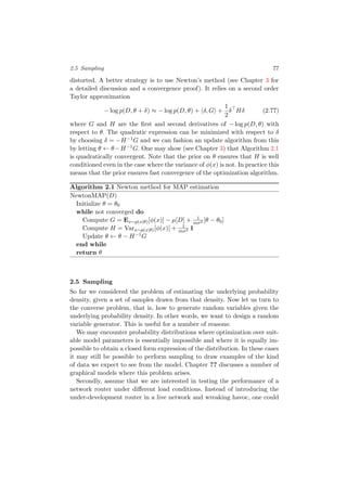 2.5 Sampling 77
distorted. A better strategy is to use Newton’s method (see Chapter 3 for
a detailed discussion and a convergence proof). It relies on a second order
Taylor approximation
− log p(D, θ + δ) ≈ − log p(D, θ) + δ, G +
1
2
δ Hδ (2.77)
where G and H are the ﬁrst and second derivatives of − log p(D, θ) with
respect to θ. The quadratic expression can be minimized with respect to δ
by choosing δ = −H−1G and we can fashion an update algorithm from this
by letting θ ← θ−H−1G. One may show (see Chapter 3) that Algorithm 2.1
is quadratically convergent. Note that the prior on θ ensures that H is well
conditioned even in the case where the variance of φ(x) is not. In practice this
means that the prior ensures fast convergence of the optimization algorithm.
Algorithm 2.1 Newton method for MAP estimation
NewtonMAP(D)
Initialize θ = θ0
while not converged do
Compute G = Ex∼p(x|θ)[φ(x)] − µ[D] + 1
mσ2 [θ − θ0]
Compute H = Varx∼p(x|θ)[φ(x)] + 1
mσ2 1
Update θ ← θ − H−1G
end while
return θ
2.5 Sampling
So far we considered the problem of estimating the underlying probability
density, given a set of samples drawn from that density. Now let us turn to
the converse problem, that is, how to generate random variables given the
underlying probability density. In other words, we want to design a random
variable generator. This is useful for a number of reasons:
We may encounter probability distributions where optimization over suit-
able model parameters is essentially impossible and where it is equally im-
possible to obtain a closed form expression of the distribution. In these cases
it may still be possible to perform sampling to draw examples of the kind
of data we expect to see from the model. Chapter ?? discusses a number of
graphical models where this problem arises.
Secondly, assume that we are interested in testing the performance of a
network router under diﬀerent load conditions. Instead of introducing the
under-development router in a live network and wreaking havoc, one could
 