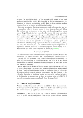 78 2 Density Estimation
estimate the probability density of the network traﬃc under various load
conditions and build a model. The behavior of the network can then be
simulated by using a probabilistic model. This involves drawing random
variables from an estimated probability distribution.
Carrying on, suppose that we generate data packets by sampling and see
an anomalous behavior in your router. In order to reproduce and debug
this problem one needs access to the same set of random packets which
caused the problem in the ﬁrst place. In other words, it is often convenient
if our random variable generator is reproducible; At ﬁrst blush this seems
like a contradiction. After all, our random number generator is supposed
to generate random variables. This is less of a contradiction if we consider
how random numbers are generated in a computer — given a particular
initialization (which typically depends on the state of the system, e.g. time,
disk size, bios checksum, etc.) the random number algorithm produces a
sequence of numbers which, for all practical purposes, can be treated as iid.
A simple method is the linear congruential generator [PTVF94]
xi+1 = (axi + b) mod c.
The performance of these iterations depends signiﬁcantly on the choice of the
constants a, b, c. For instance, the GNU C compiler uses a = 1103515245, b =
12345 and c = 232. In general b and c need to be relatively prime and a − 1
needs to be divisible by all prime factors of c and by 4. It is very much
advisable not to attempt implementing such generators on one’s own unless
it is absolutely necessary.
Useful desiderata for a pseudo random number generator (PRNG) are that
for practical purposes it is statistically indistinguishable from a sequence of
iid data. That is, when applying a number of statistical tests, we will accept
the null-hypothesis that the random variables are iid. See Chapter ?? for
a detailed discussion of statistical testing procedures for random variables.
In the following we assume that we have access to a uniform RNG U[0, 1]
which draws random numbers uniformly from the range [0, 1].
2.5.1 Inverse Transformation
We now consider the scenario where we would like to draw from some dis-
tinctively non-uniform distribution. Whenever the latter is relatively simple
this can be achieved by applying an inverse transform:
Theorem 2.21 For z ∼ p(z) with z ∈ Z and an injective transformation
φ : Z → X with inverse transform φ−1 on φ(Z) it follows that the random
 