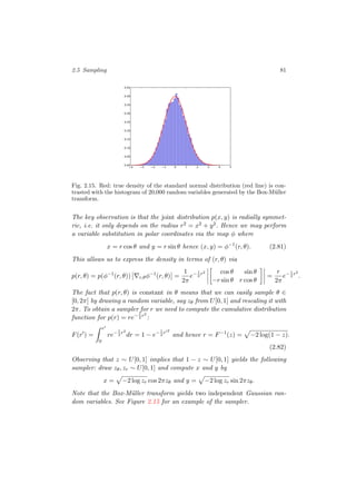 2.5 Sampling 81
4 3 2 1 0 1 2 3 4 50.00
0.05
0.10
0.15
0.20
0.25
0.30
0.35
0.40
0.45
Fig. 2.15. Red: true density of the standard normal distribution (red line) is con-
trasted with the histogram of 20,000 random variables generated by the Box-M¨uller
transform.
The key observation is that the joint distribution p(x, y) is radially symmet-
ric, i.e. it only depends on the radius r2 = x2 + y2. Hence we may perform
a variable substitution in polar coordinates via the map φ where
x = r cos θ and y = r sin θ hence (x, y) = φ−1
(r, θ). (2.81)
This allows us to express the density in terms of (r, θ) via
p(r, θ) = p(φ−1
(r, θ)) r,θφ−1
(r, θ) =
1
2π
e−1
2
r2 cos θ sin θ
−r sin θ r cos θ
=
r
2π
e−1
2
r2
.
The fact that p(r, θ) is constant in θ means that we can easily sample θ ∈
[0, 2π] by drawing a random variable, say zθ from U[0, 1] and rescaling it with
2π. To obtain a sampler for r we need to compute the cumulative distribution
function for p(r) = re−1
2
r2
:
F(r ) =
r
0
re−1
2
r2
dr = 1 − e−1
2
r 2
and hence r = F−1
(z) = −2 log(1 − z).
(2.82)
Observing that z ∼ U[0, 1] implies that 1 − z ∼ U[0, 1] yields the following
sampler: draw zθ, zr ∼ U[0, 1] and compute x and y by
x = −2 log zr cos 2πzθ and y = −2 log zr sin 2πzθ.
Note that the Box-M¨uller transform yields two independent Gaussian ran-
dom variables. See Figure 2.15 for an example of the sampler.
 
