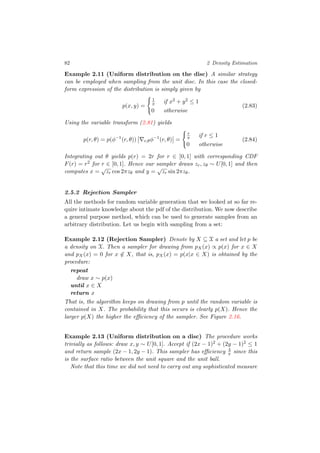 82 2 Density Estimation
Example 2.11 (Uniform distribution on the disc) A similar strategy
can be employed when sampling from the unit disc. In this case the closed-
form expression of the distribution is simply given by
p(x, y) =
1
π if x2 + y2 ≤ 1
0 otherwise
(2.83)
Using the variable transform (2.81) yields
p(r, θ) = p(φ−1
(r, θ)) r,θφ−1
(r, θ) =
r
π if r ≤ 1
0 otherwise
(2.84)
Integrating out θ yields p(r) = 2r for r ∈ [0, 1] with corresponding CDF
F(r) = r2 for r ∈ [0, 1]. Hence our sampler draws zr, zθ ∼ U[0, 1] and then
computes x =
√
zr cos 2πzθ and y =
√
zr sin 2πzθ.
2.5.2 Rejection Sampler
All the methods for random variable generation that we looked at so far re-
quire intimate knowledge about the pdf of the distribution. We now describe
a general purpose method, which can be used to generate samples from an
arbitrary distribution. Let us begin with sampling from a set:
Example 2.12 (Rejection Sampler) Denote by X ⊆ X a set and let p be
a density on X. Then a sampler for drawing from pX(x) ∝ p(x) for x ∈ X
and pX(x) = 0 for x ∈ X, that is, pX(x) = p(x|x ∈ X) is obtained by the
procedure:
repeat
draw x ∼ p(x)
until x ∈ X
return x
That is, the algorithm keeps on drawing from p until the random variable is
contained in X. The probability that this occurs is clearly p(X). Hence the
larger p(X) the higher the eﬃciency of the sampler. See Figure 2.16.
Example 2.13 (Uniform distribution on a disc) The procedure works
trivially as follows: draw x, y ∼ U[0, 1]. Accept if (2x − 1)2 + (2y − 1)2 ≤ 1
and return sample (2x − 1, 2y − 1). This sampler has eﬃciency 4
π since this
is the surface ratio between the unit square and the unit ball.
Note that this time we did not need to carry out any sophisticated measure
 