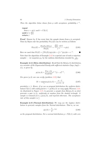 84 2 Density Estimation
Then the algorithm below draws from p with acceptance probability c−1.
repeat
draw x ∼ q(x) and t ∼ U[0, 1]
until ct ≤ p(x)
q(x)
return x
Proof Denote by Z the event that the sample drawn from q is accepted.
Then by Bayes rule the probability Pr(x|Z) can be written as follows
Pr(x|Z) =
Pr(Z|x) Pr(x)
Pr(Z)
=
p(x)
cq(x) · q(x)
c−1
= p(x) (2.85)
Here we used that Pr(Z) = Pr(Z|x)q(x)dx = c−1p(x)dx = c−1.
Note that the algorithm of Example 2.12 is a special case of such a rejection
sampler — we majorize pX by the uniform distribution rescaled by 1
p(X) .
Example 2.14 (Beta distribution) Recall that the Beta(a, b) distribution,
as a member of the Exponential Family with suﬃcient statistics (log x, log(1−
x)), is given by
p(x|a, b) =
Γ(a + b)
Γ(a)Γ(b)
xa−1
(1 − x)b−1
, (2.86)
For given (a, b) one can verify (problem 2.25) that
M := argmax
x
p(x|a, b) =
a − 1
a + b − 2
. (2.87)
provided a > 1. Hence, if we use as proposal distribution the uniform distri-
bution U[0, 1] with scaling factor c = p(M|a, b) we may apply Theorem 2.23.
As illustrated in Figure 2.17, to generate a sample from Beta(a, b) we ﬁrst
generate a pair (x, t), uniformly at random from the shaded rectangle. A
sample is retained if ct ≤ p(x|a, b), and rejected otherwise. The acceptance
rate of this sampler is 1
c .
Example 2.15 (Normal distribution) We may use the Laplace distri-
bution to generate samples from the Normal distribution. That is, we use
q(x|λ) =
λ
2
e−λ|x|
(2.88)
as the proposal distribution. For a normal distribution p = N(0, 1) with zero
 