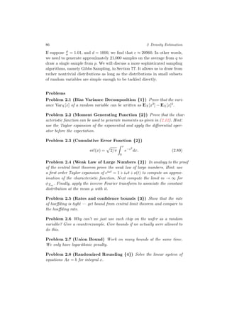 86 2 Density Estimation
If suppose ρ
σ = 1.01, and d = 1000, we ﬁnd that c ≈ 20960. In other words,
we need to generate approximately 21,000 samples on the average from q to
draw a single sample from p. We will discuss a more sophisticated sampling
algorithms, namely Gibbs Sampling, in Section ??. It allows us to draw from
rather nontrivial distributions as long as the distributions in small subsets
of random variables are simple enough to be tackled directly.
Problems
Problem 2.1 (Bias Variance Decomposition {1}) Prove that the vari-
ance VarX[x] of a random variable can be written as EX[x2] − EX[x]2.
Problem 2.2 (Moment Generating Function {2}) Prove that the char-
acteristic function can be used to generate moments as given in (2.12). Hint:
use the Taylor expansion of the exponential and apply the diﬀerential oper-
ator before the expectation.
Problem 2.3 (Cumulative Error Function {2})
erf(x) = 2/π
x
0
e−x2
dx. (2.89)
Problem 2.4 (Weak Law of Large Numbers {2}) In analogy to the proof
of the central limit theorem prove the weak law of large numbers. Hint: use
a ﬁrst order Taylor expansion of eiωt = 1+iωt+o(t) to compute an approx-
imation of the characteristic function. Next compute the limit m → ∞ for
φ ¯Xm
. Finally, apply the inverse Fourier transform to associate the constant
distribution at the mean µ with it.
Problem 2.5 (Rates and conﬁdence bounds {3}) Show that the rate
of hoeﬀding is tight — get bound from central limit theorem and compare to
the hoeﬀding rate.
Problem 2.6 Why can’t we just use each chip on the wafer as a random
variable? Give a counterexample. Give bounds if we actually were allowed to
do this.
Problem 2.7 (Union Bound) Work on many bounds at the same time.
We only have logarithmic penalty.
Problem 2.8 (Randomized Rounding {4}) Solve the linear system of
equations Ax = b for integral x.
 