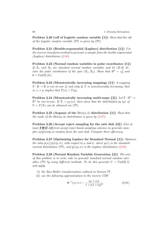 88 2 Density Estimation
Problem 2.20 (cdf of Logistic random variable {1}) Show that the cdf
of the Logistic random variable (??) is given by (??).
Problem 2.21 (Double-exponential (Laplace) distribution {1}) Use
the inverse-transform method to generate a sample from the double-exponential
(Laplace) distribution (2.88).
Problem 2.22 (Normal random variables in polar coordinates {1})
If X1 and X2 are standard normal random variables and let (R, θ) de-
note the polar coordinates of the pair (X1, X2). Show that R2 ∼ χ2
2 and
θ ∼ Unif[0, 2π].
Problem 2.23 (Monotonically increasing mappings {1}) A mapping
T : R → R is one-to-one if, and only if, T is monotonically increasing, that
is, x > y implies that T(x) > T(y).
Problem 2.24 (Monotonically increasing multi-maps {2}) Let T : Rn
→
Rn
be one-to-one. If X ∼ pX(x), then show that the distribution pY (y) of
Y = T(X) can be obtained via (??).
Problem 2.25 (Argmax of the Beta(a, b) distribution {1}) Show that
the mode of the Beta(a, b) distribution is given by (2.87).
Problem 2.26 (Accept reject sampling for the unit disk {2}) Give at
least TWO diﬀerent accept-reject based sampling schemes to generate sam-
ples uniformly at random from the unit disk. Compute their eﬃciency.
Problem 2.27 (Optimizing Laplace for Standard Normal {1}) Optimize
the ratio p(x)/g(x|µ, σ), with respect to µ and σ, where p(x) is the standard
normal distribution (??), and g(x|µ, σ) is the Laplace distribution (2.88).
Problem 2.28 (Normal Random Variable Generation {2}) The aim
of this problem is to write code to generate standard normal random vari-
ables (??) by using diﬀerent methods. To do this generate U ∼ Unif[0, 1]
and apply
(i) the Box-Muller transformation outlined in Section ??.
(ii) use the following approximation to the inverse CDF
Φ−1
(α) ≈ t −
a0 + a1t
1 + b1t + b2t2
, (2.91)
 