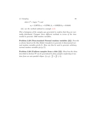 2.5 Sampling 89
where t2 = log(α−2) and
a0 = 2.30753, a1 = 0.27061, b1 = 0.99229, b2 = 0.04481
(iii) use the method outlined in example 2.15.
Plot a histogram of the samples you generated to conﬁrm that they are nor-
mally distributed. Compare these diﬀerent methods in terms of the time
needed to generate 1000 random variables.
Problem 2.29 (Non-standard Normal random variables {2}) Describe
a scheme based on the Box-Muller transform to generate d dimensional nor-
mal random variables p(x|0, I). How can this be used to generate arbitrary
normal random variables p(x|µ, Σ).
Problem 2.30 (Uniform samples from a disk {2}) Show how the ideas
described in Section ?? can be generalized to draw samples uniformly at ran-
dom from an axis parallel ellipse: {(x, y) :
x2
1
a2 +
x2
2
b2 ≤ 1}.
 