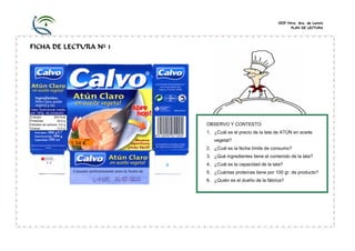 CEIP Ntra. Sra. de Loreto 
PLAN DE LECTURA 
FICHA DE LECTURA Nº 1 
OBSERVO Y CONTESTO: 
1. ¿Cuál es el precio de la lata de ATÚN en aceite vegetal? 
2. ¿Cuál es la fecha límite de consumo? 
3. ¿Qué ingredientes tiene el contenido de la lata? 
4. ¿Cuál es la capacidad de la lata? 
5. ¿Cuántas proteínas tiene por 100 gr. de producto? 
6. ¿Quién es el dueño de la fábrica? 
Consumir preferentemente antes de finalesde: 
Valor Nutricional medio por 100g. de producto: 
Energía 204 Kcal 
Proteínas 24,0 g 
Hidratos de carbono 0,0 g 
Grasas 12,0 g  