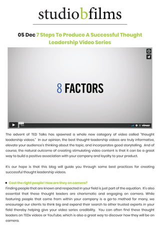 05 Dec 7 Steps To Produce A Successful Thought
Leadership Video Series
https://vimeo.com/82128104
https://vimeo.com/82128104
https://vimeo.com/82128104
The advent of TED Talks has spawned a whole new category of video called “thought
leadership videos.” In our opinion, the best thought-leadership videos are truly informative,
elevate your audience’s thinking about the topic, and incorporates good storytelling. And of
course, the natural outcome of creating stimulating video content is that it can be a great
way to build a positive association with your company and loyalty to your product.
It’s our hope is that this blog will guide you through some best practices for creating
successful thought leadership videos.
Cast the right people! How are they on camera?
Finding people that are known and respected in your field is just part of the equation. It’s also
essential that these thought leaders are charismatic and engaging on camera. While
featuring people that come from within your company is a go-to method for many, we
encourage our clients to think big and expand their search to other trusted experts in your
field thereby helping give your video series credibility. You can often find these thought
leaders on TEDx videos or YouTube, which is also a great way to discover how they will be on
camera.
 