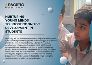 NURTURING
YOUNG MINDS
TO BOOST COGNITIVE
DEVELOPMENT IN
STUDENTS
Unlocking the full potential of children's cognitive development
is an essential part of their growth and learning journey. Pacific
World School understands the importance of cognitive
development in laying the foundation for a fulfilling and
successful future. By playing our part in fostering cognitive
growth, we aim to inspire a lifelong love for learning and equip
our students with the skills they need to excel academically
and beyond. Together with our students, parents, and the
broader community, we are dedicated to empowering the
next generation of bright minds and leaders.
 