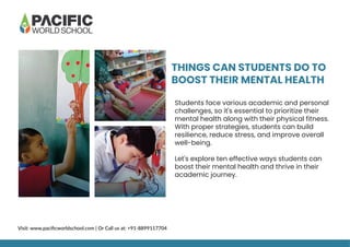 THINGS CAN STUDENTS DO TO
BOOST THEIR MENTAL HEALTH
Students face various academic and personal
challenges, so it's essential to prioritize their
mental health along with their physical fitness.
With proper strategies, students can build
resilience, reduce stress, and improve overall
well-being.
Let's explore ten effective ways students can
boost their mental health and thrive in their
academic journey.
Visit: www.paciﬁcworldschool.com | Or Call us at: +91-8899117704
 