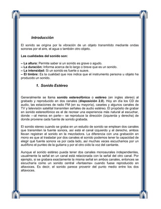 Introducción

El sonido se origina por la vibración de un objeto transmitido mediante ondas
sonoras por el aire, el agua o también otro objeto.

Las cualidades del sonido son:

– La altura: Permite saber si un sonido es grave o agudo.
– La duración: Informa acerca de lo largo o breve que es un sonido.
– La intensidad: Si un sonido es fuerte o suave.
– El timbre: Es la cualidad que nos indica que el instrumento persona u objeto ha
producido un sonido.

          1. Sonido Estéreo


Generalmente se llama sonido estereofónico o estéreo (en ingles stereo) al
grabado y reproducido en dos canales (disposición 2.0). Hoy en día los CD de
audio, las estaciones de radio FM (en su mayoría), casetes y algunos canales de
TV y televisión satelital transmiten señales de audio estéreo. El propósito de grabar
en sonido estereofónico es el de recrear una experiencia más natural al escuchar,
donde —al menos en parte— se reproduce la dirección (izquierda y derecha) de
donde proviene cada fuente de sonido grabada.

El sonido stereo cuando se graba en un estudio de sonido se emplean dos canales
que transmiten la fuente sonora, así está el canal izquierdo y el derecho, ambos
llevan registran el sonido en la mezcladora. La diferencia con una grabación en
mono es que al trasladar por dos canales el sonido podemos tener la capacidad de
elegir qué fuente sonora va por cada lado, así muchas veces escuchamos por un
audífono el punteo de la guitarra y por el otro oído la voz del cantante.

Aunque el sonido estéreo pueda tener dos canales monoaurales independientes,
usualmente la señal en un canal está relacionada con la señal del otro canal. Por
ejemplo, si se grabara exactamente la misma señal en ambos canales, entonces se
escucharía como un sonido central «fantasma» cuando fuese reproducido en
altavoces. Es decir, el sonido parece provenir del punto medio entre los dos
altavoces.
 