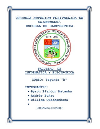 ESCUELA SUPERIOR POLITECNICA DE
          CHIMBORAZO.
    ESCUELA DE ELECTRONICA




           FACULTAD DE
    INFORMATICA Y ELECTRONICA

       CURSO: Segundo “b”

    INTEGRANTES:
       Byron Blandon Matamba
       Andrés Buñay
       William Guachanboza
      
          RIOBAMBA-ECUADOR
 