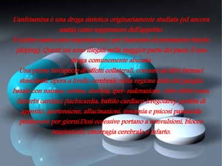 L'anfetamina è una droga sintetica originariamente studiata (ed ancora
                  usata) come soppressore dell'appetito.
È inoltre usata come stupefacente e per l'aumento di prestazioni fisiche
 (doping). Questi usi sono illegali nella maggior parte dei paesi. È una
                       droga comunemente abusata.
   Una prima fattispecie di effetti collaterali, comune ad altri farmaci
   stimolanti, opera a livello cerebrale nella regione detta del ganglio
basale con nausea, cefalea, disforia, iper-sudorazione. Altri effetti sono:
  disturbi cardiaci (tachicardia, battito cardiaco irregolare), perdita di
   appetito, ipertensione, allucinazioni, insonnia e psicosi paranoide
   perduranti per giorni.Dosi eccessive portano a convulsioni, blocco
               respiratorio, emorragia cerebrale o infarto.
 