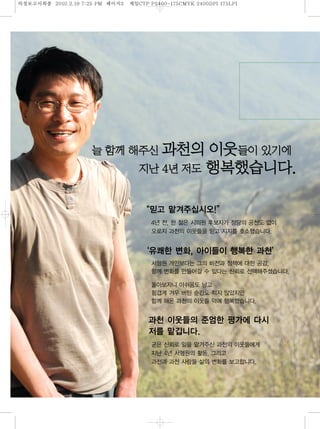 의정보고섵ӻ종   2010.2.19 7:25 PM   페이지 제일
                                3   CTP P2400-175CMYK 2400DPI 175LPI




                                        신           의이                 이
                                            4년
                                       “믿고 맡겨주십시오!”
                                        4년 전, 한 젊은 시의원 후보자가 정당의 공천도 없이
                                        오로지 과천의 이웃들을 믿고 지지를 호소했습니다.
                                       ‘유쾌한 변화, 아이들이 행복한 과천’
                                        서형원 개인보다는 그의 비전과 정책에 대한 공감,
                                        함께 변화를 만들어갈 수 있다는 신뢰로 선택해주셨습니다.
                                        돌아보자니 아쉬움도 남고
                                        힘겹게 겨우 버틴 순간도 적지 않았지만
                                        함께 해온 과천의 이웃들 덕에 행복했습니다.
                                        과천 이웃들의 준엄한 평가에 다시
                                        저를 맡깁니다.
                                        굳은 신뢰로 일을 맡겨주신 과천의 이웃들에게
                                        지난 4년 서형원의 활동, 그리고
                                        과천과 과천 사람들 삶의 변화를 보고합니다.
 
