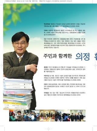 의정보고섵ӻ종   2010.2.19 7:26 PM   페이지 제일
                                5   CTP P2400-175CMYK 2400DPI 175LPI




                                       학교현장을 점검하고 학교급식 보조금 심의에 참여하여 식재료 구입비와
                                       친환경농산물 사용 비율을 크게 개선하였습니다.(2006-2009)
                                       인체에 치명적인 환경호르몬 물질인 사이퍼매쓰린 등 독성 살충제, 제초
                                       제, 소독제 사용과 연막소독을 중단시키고, 친환경방제시스템을 도입했
                                       습니다.(2006,2007)
                                       인근 자치단체 사례연구와 시정질문을 통해 과천시 여성예산을 크게 증
                                       액했습니다.(2007.12) 과천시 각종 위원회의 여성 참여 비율을 꾸준히
                                       확대해왔습니다. 산모 유축기대여사업을 확대하였습니다.(2008) 시간제
                                       보육시설인 엄마랑아이랑을 야간까지 연장 운영하도록 하고(2009), 추가



                                                                       의
                                       설치를 추진하고 있습니다.


                                                               한
                                       중앙동 11단지 에코팰리스의 은행나무 거리숲을 지켜냈습니다.(2006) 그
                                       과정에서 경찰당국의 협력과 전국적 환경단체의 성명, 지역주민의 참여
                                       를 이끌어냈습니다.
                                       어린이집 등 아동·청소년 시설의 실내공기질을 정기적으로 측정하도록
                                       하였습니다.(2008) 인체에 치명적인 석면의 피해를 예방하기 위해 공공
                                       건물과 청소년 시설의 석면지도를 작성하였습니다.(2008-2009)
                                       어린이 의회교실(2008), 의회 시민방청 확대, 주민참여 예산워크숍, 의회
                                       주최 공청회(2009) 등으로 시의회가 시민의 곁으로 더 가까이 다가가게
                                       했습니다.
                                       어려움을 겪고 있는 아동·청소년의 친구이자 자원봉사자로서 방과후시
                                       설과 자활기관 운영에 지속적으로 참여해왔습니다.(2004-2010)
 