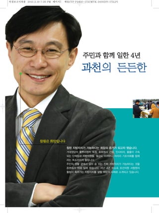 의정보고섵ӻ종   2010.2.19 7:26 PM   페이지 제일
                                7    CTP P2400-175CMYK 2400DPI 175LPI




                                                                        한 4년
                                                          의                한


                                    참된 지방자치가 가능하다는 희망의 증거가 되고자 했습니다.
                                    거대정당의 풀뿌리정치 독점, 호화청사 건립, 인사비리, 줄줄이 구속
                                    되는 단체장과 지방의원들. 월급도 아까우니 차라리 기초의회를 없애
                                    라는 목소리마저 들립니다.
                                    주민의 생활 곁에서 살아 숨 쉬는 진짜 지방자치가 가능하다는 것을
                                    증명하기 위해 일해 왔습니다. 지난 4년 무소속 초선의원 서형원의
                                    활동이 죽어가는 지방자치를 살릴 희망의 사례로 소개되고 있습니다.
 