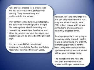 PDFs are files created for a precise look and at a quality suited to professional printing. They are read-only and unalterable by the viewer.  They contain specialty fonts, photographs, and advanced formatting within a single file, making them ideal for creating and transmitting newsletters, brochures, and other files where you want to ensure your exact design will be printed on the physical page.  You can create PDFs in a variety of programs, from Adobe Acrobat and Adobe Pagemaker to simple Microsoft Word.  However, PDFs are very large files that can only be read with a PDF program. When trying to view PDFs online, people with slower connections often experience extremely long load times.  If a single-page file is not going to be commercially printed, I prefer to use a compressed JPG or HTML formatting appropriate for the web. Using web-appropriate file types ensures that a casual viewer will see your message easily.  The exception to the rules are files with are intended to be printed and longer newsletters.  